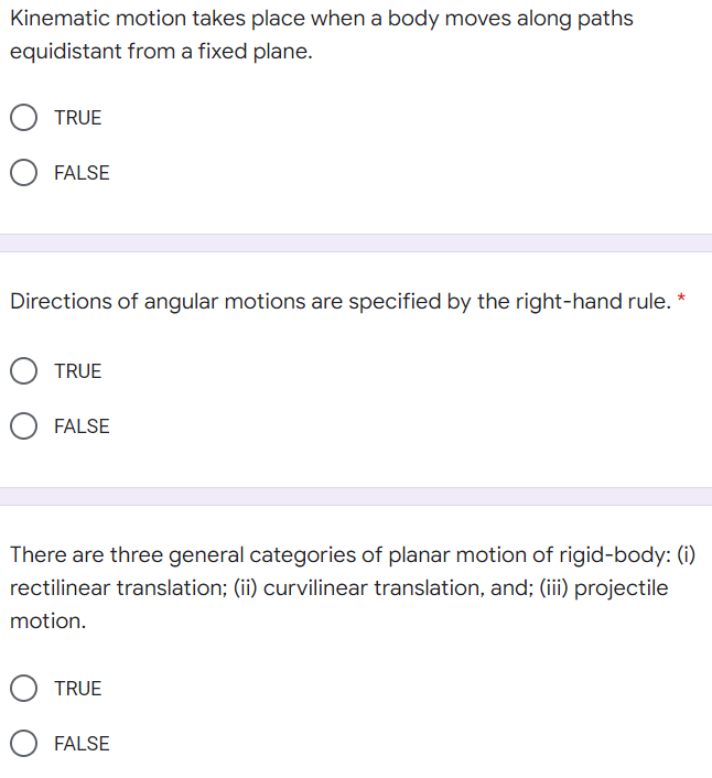 Kinematic motion takes place when a body moves along paths
equidistant from a fixed plane.
TRUE
FALSE
Directions of angular motions are specified by the right-hand rule. *
TRUE
FALSE
There are three general categories of planar motion of rigid-body: (i)
rectilinear translation; (ii) curvilinear translation, and; (iii) projectile
motion.
TRUE
FALSE