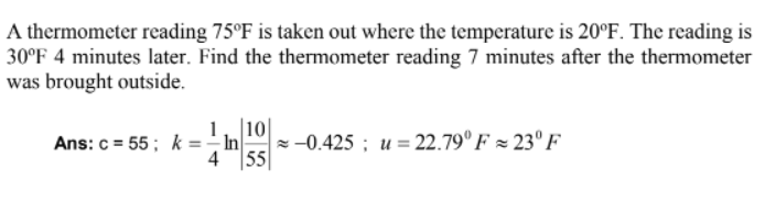 A thermometer reading 75°F is taken out where the temperature is 20°F. The reading is
30°F 4 minutes later. Find the thermometer reading 7 minutes after the thermometer
was brought outside.
1, 10
Ans: c= 55; k=-In
4 55
-0.425; u= 22.79°F 23° F