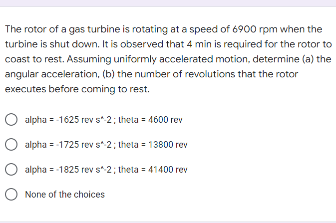 The rotor of a gas turbine is rotating at a speed of 6900 rpm when the
turbine is shut down. It is observed that 4 min is required for the rotor to
coast to rest. Assuming uniformly accelerated motion, determine (a) the
angular acceleration, (b) the number of revolutions that the rotor
executes before coming to rest.
alpha = -1625 rev s^-2; theta = 4600 rev
alpha = -1725 rev s^-2; theta = 13800 rev
alpha = -1825 rev s^-2; theta = 41400 rev
None of the choices