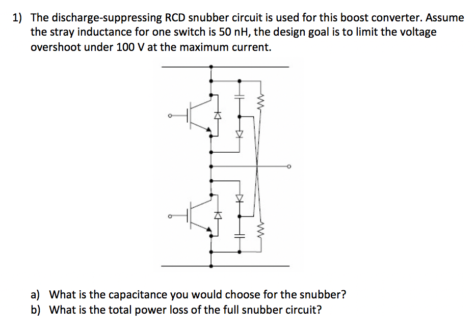 1) The discharge-suppressing RCD snubber circuit is used for this boost converter. Assume
the stray inductance for one switch is 50 nH, the design goal is to limit the voltage
overshoot under 100 V at the maximum current.
a) What is the capacitance you would choose for the snubber?
b) What is the total power loss of the full snubber circuit?
