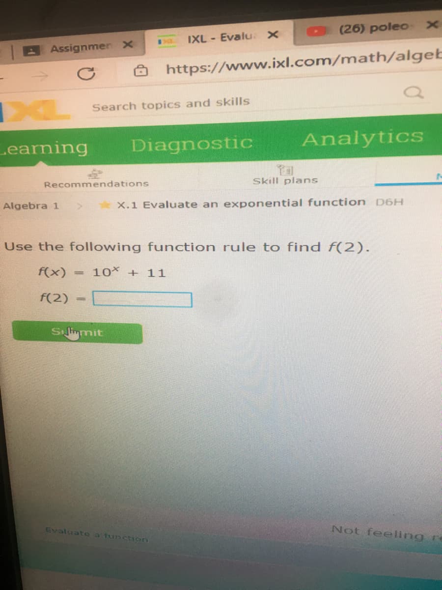 (26) poleo
IXL - Evalu.
Assignmen x
https://www.ixl.com/math/algeb
->
Search topics and skills
Diagnostic
Analytics
Learning
Skill plans
Recommendations
Algebra 1
X.1 Evaluate an exponential function D6H
Use the following function rule to find f(2).
f(x) :
10 + 11
f(2)
S limmit
Evaluat e a tunction
Not feeling r
