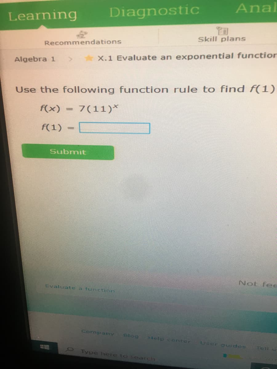 Anal
Diagnostic
Learning
Skill plans
Recommendations
X.1 Evaluate an exponential function
Algebra 1
Use the following function rule to find f(1)
f(x) = 7(11)*
f(1)
Submit
Not fee
Evaluato a function
Company
Blog
Help c enter
User guides
Tell u
Type here to search
