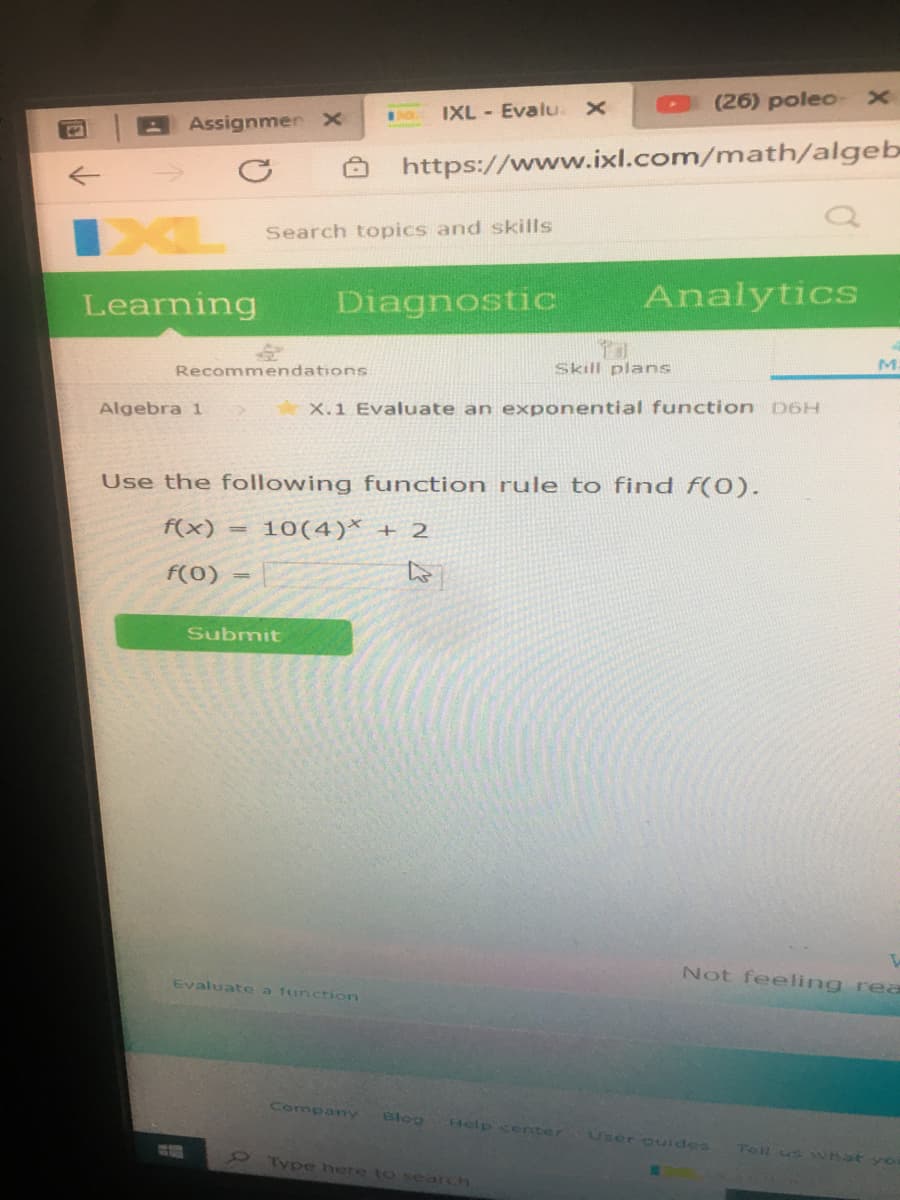 (26) poleo
IXL - Evalu.
Assignmen x
https://www.ixl.com/math/algeb
XL
Search topics and skills
Analytics
Learning
Diagnostic
Skill plans
Recommendations
Algebra 1
X.1 Evaluate an exponential function D6H
Use the following function rule to find f(0).
f(x)
10(4)* + 2
%3D
f(0)
Submit
Not feeling rea
Evaluate a function
Company
Blog
Help center
User guides
Tell us what yo
Type here to search
