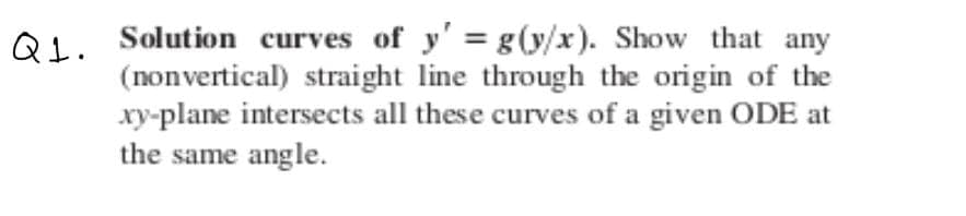 QL. Solution curves of y' = g (y/x). Show that any
(nonvertical) straight line through the origin of the
xy-plane intersects all these curves of a given ODE at
the same angle.
