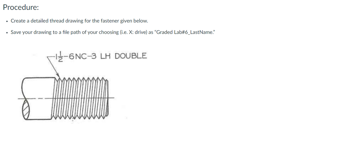 Procedure:
• Create a detailed thread drawing for the fastener given below.
• Save your drawing to a file path of your choosing (i.e. X: drive) as “Graded Lab#6_LastName."
-6NC-3 LH DOUBLE
