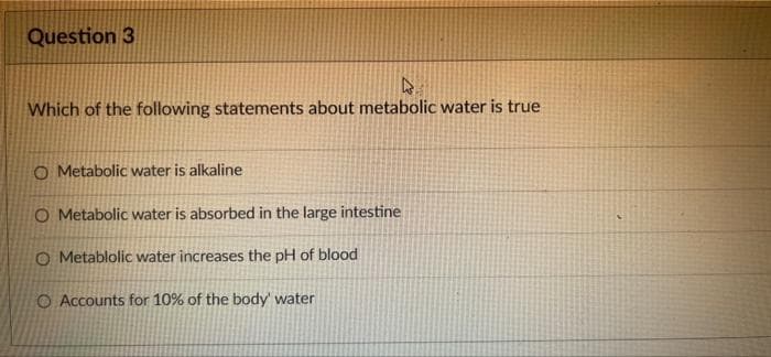 Question 3
Which of the following statements about metabolic water is true
O Metabolic water is alkaline
O Metabolic water is absorbed in the large intestine
O Metablolic water increases the pH of blood
O Accounts for 10% of the body' water
