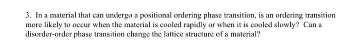 3. In a material that can undergo a positional ordering phase transition, is an ordering transition
more likely to occur when the material is cooled rapidly or when it is cooled slowly? Can a
disorder-order phase transition change the lattice structure of a material?

