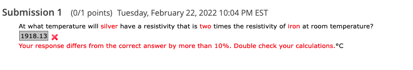 Submission 1 (0/1 points) Tuesday, February 22, 2022 10:04 PM EST
At what temperature will silver have a resistivity that is two times the resistivity of iron at room temperature?
1918.13 X
Your response differs from the correct answer by more than 10%. Double check your calculations.°C
