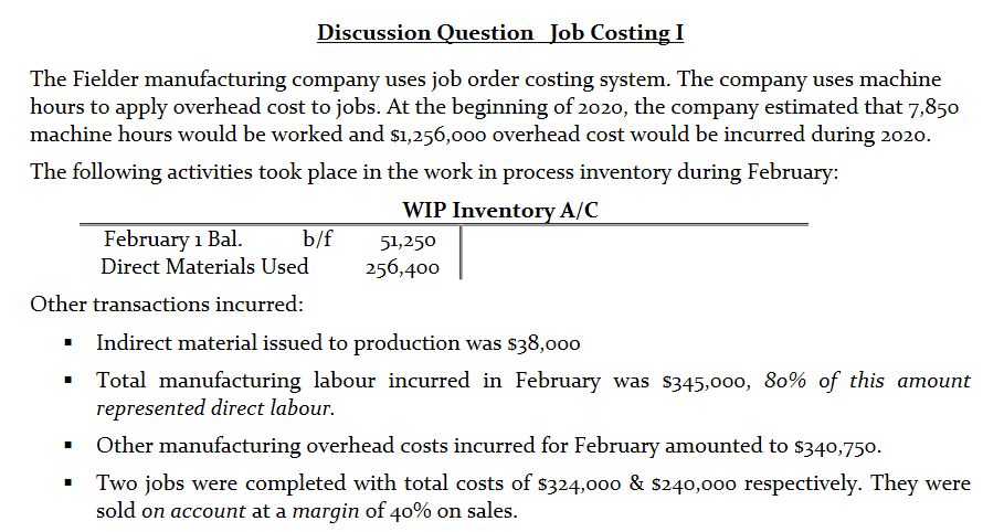Discussion Question Job Costing I
The Fielder manufacturing company uses job order costing system. The company uses machine
hours to apply overhead cost to jobs. At the beginning of 2020, the company estimated that 7,850
machine hours would be worked and s1,256,000 overhead cost would be incurred during 2020.
The following activities took place in the work in process inventory during February:
WIP Inventory A/C
February 1 Bal.
Direct Materials Used
b/f
51,250
256,400
Other transactions incurred:
Indirect material issued to production was $38,000
Total manufacturing labour incurred in February was $345,000, 80% of this amount
represented direct labour.
Other manufacturing overhead costs incurred for February amounted to s340,750.
Two jobs were completed with total costs of $324,000 & s240,000 respectively. They were
sold on account at a margin of 40% on sales.
