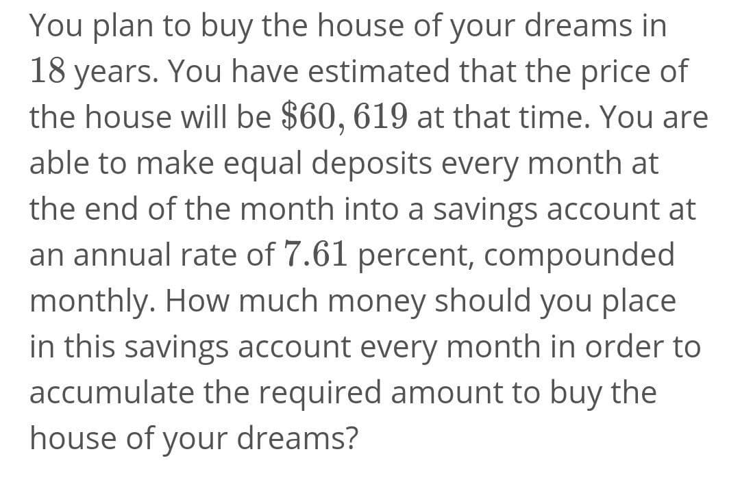 You plan to buy the house of your dreams in
18 years. You have estimated that the price of
the house will be $60, 619 at that time. You are
able to make equal deposits every month at
the end of the month into a savings account at
an annual rate of 7.61 percent, compounded
monthly. How much money should you place
in this savings account every month in order to
accumulate the required amount to buy the
house of your dreams?
