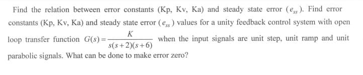 Find the relation between error constants (Kp, Kv, Ka) and steady state error (e,). Find error
constants (Kp, Kv, Ka) and steady state error (e,) values for a unity feedback control system with open
K
loop transfer function G(s) =-
when the input signals are unit step, unit ramp and unit
s(s+2)(s+6)
parabolic signals. What can be done to make error zero?
