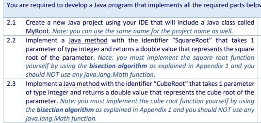 You are required to develop a Java program that implements all the required parts belov
2.1 Create a new Java project using your IDE that will include a Java class called
MyRoot. Note: you can use the same name for the project name as well.
2.2 Implement a Java method with the identifier "SquareRoot" that takes 1
parameter of type integer and returns a double value that represents the square
root of the parameter. Note: you must implement the square root function
yourself by using the bisection algorithm as explained in Appendix 1 and you
should NOT use any java.lang.Math function.
2.3 Implement a Java method with the identifier "CubeRoot" that takes 1 parameter
of type integer and returns a double value that represents the cube root of the
parameter. Note: you must implement the cube root function yourself by using
the bisection algorithm as explained in Appendix 1 and you should NOT use any
java.lang.Math function.
