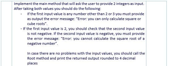 Implement the main method that will ask the user to provide 2 integers as input.
After taking both values you should do the following:
If the first input value is any number other than 2 or 3 you must provide
as output the error message: "Error: you can only calculate square or
cube roots".
- If the first input value is 2, you should check that the second input value
is not negative. If the second input value is negative, you must provide
the error message: "Error: you cannot calculate the square root of a
negative number".
In case there are no problems with the input values, you should call the
Root method and print the returned output rounded to 4 decimal
places
