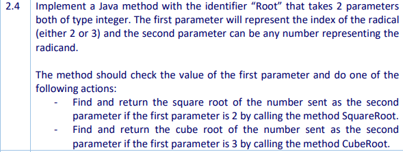 2.4 Implement a Java method with the identifier "Root" that takes 2 parameters
both of type integer. The first parameter will represent the index of the radical
(either 2 or 3) and the second parameter can be any number representing the
radicand.
The method should check the value of the first parameter and do one of the
following actions:
Find and return the square root of the number sent as the second
parameter if the first parameter is 2 by calling the method SquareRoot.
Find and return the cube root of the number sent as the second
parameter if the first parameter is 3 by calling the method CubeRoot.
