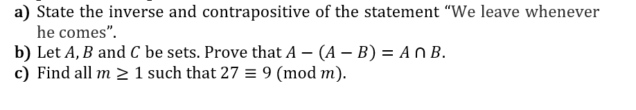 a) State the inverse and contrapositive of the statement "We leave whenever
he comes".
b) Let A, B and C be sets. Prove that A – (A – B) = An B.
c) Find all m > 1 such that 27 = 9 (mod m).
