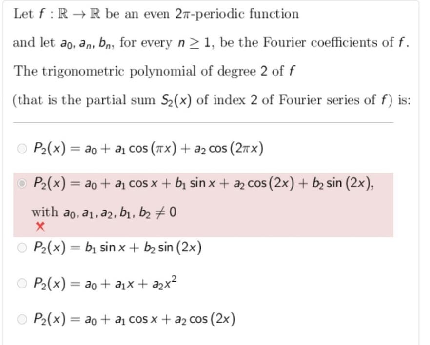 Let f : R → R be an even 2T-periodic function
and let ao, an, bn, for every n >1, be the Fourier coefficients of f.
The trigonometric polynomial of degree 2 of f
(that is the partial sum S2(x) of index 2 of Fourier series of f) is:
P2(x) = ao + aj co (Tx) + a2 cos (2tX)
%3D
O P2(x) = ao + a cos x + bị sin x + az cos (2x)+ b2 sin (2x),
with ao, a1, a2, b1, b2 0
P2(x) = bị sin x + b2 sin (2x)
P2(x) = ao + ax + a2x?
O P2(x) = ao + a cos x + a2 cos (2x)
