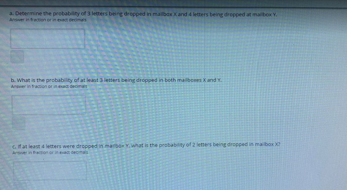 a. Determine the probability of 3 letters being dropped in mailbox X and 4 letters being dropped at mailbox Y.
Answer in fraction or in exact decimals
b. What is the probability of at least 3 letters being dropped in both mailboxes X and Y.
Answer in fraction or in exact decimals
c. If at least 4 letters were dropped in mailbox Y, what is the probability of 2 letters being dropped in mailbox X?
Answer in fraction or in exact decimals
