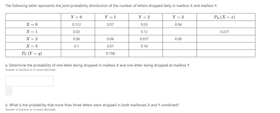 The following table represents the joint probability distribution of the number of letters dropped daily in mailbox X and mailbox Y.
Y = 0
Y = 1
Y = 2
Y = 3
Px (X = =)
X = 0
0.112
0.07
0.03
0.04
X = 1
0.02
0.12
0.221
X = 2
0.06
0.06
0.037
0.08
X = 3
0.1
0.01
0.16
Py (Y = y)
0.158
a. Determine the probability of one letter being dropped in mailbox X and one letter being dropped at mailbox Y.
Answer in fraction or in exact decimals
b. What is the probability that more than three letters were dropped in both mailboxes X and Y combined?
Answer in fraction or in exact decimals
