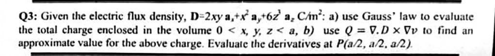 Q3: Given the electric flux density, D=2xy a,+x a,+6z a, Cán?: a) use Gauss' law to evaluate
the total charge enclosed in the volume 0 < x, y, z< a, b) use Q = V.D x Vv to find an
approximate value for the above charge. Evaluate the derivatives at P(a/2, a/2, a/2).
