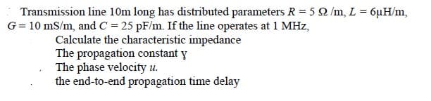 Transmission line 10m long has distributed parameters R = 5 2 /m, L = 6µH/m,
G= 10 mS/m, and C = 25 pF/m. If the line operates at 1 MHz,
Calculate the characteristic impedance
The propagation constant y
The phase velocity u.
the end-to-end propagation time delay
