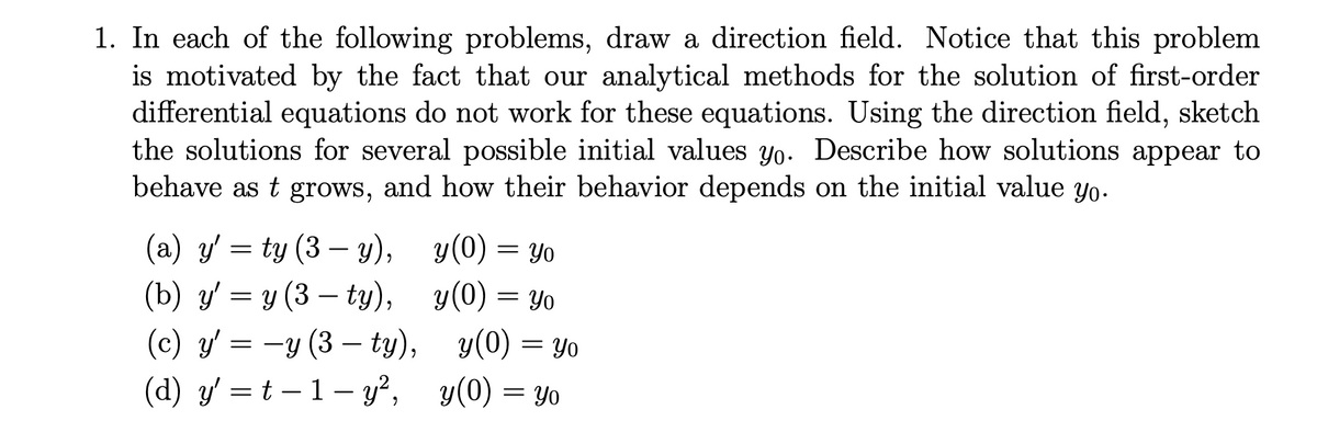 1. In each of the following problems, draw a direction field. Notice that this problem
is motivated by the fact that our analytical methods for the solution of first-order
differential equations do not work for these equations. Using the direction field, sketch
the solutions for several possible initial values yo. Describe how solutions appear to
behave as t grows, and how their behavior depends on the initial value yo.
(а) у 3 ty (3 — у),
(b) y' = y (3 – ty),
y(0) = Yo
y(0) =
(с) у 3 —у (3 — ty), у(0) %3D Уo
= Yo
(c) y'
(d) y' = t – 1– y²,
y(0) = Yo
