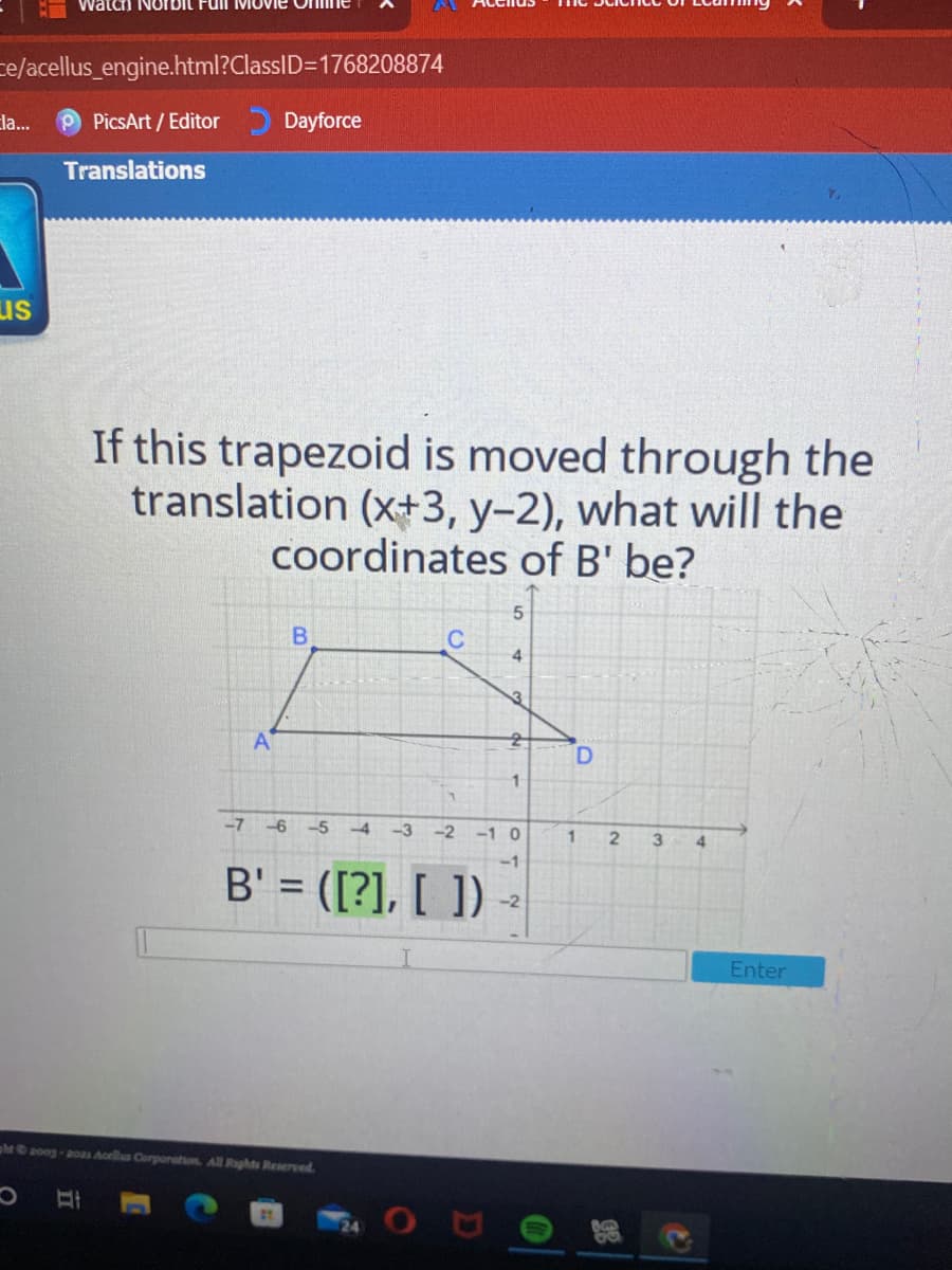ce/acellus_engine.html?ClassID=1768208874
Ela...
PicsArt / Editor
Dayforce
Translations
us
If this trapezoid is moved through the
translation (x+3, y-2), what will the
Coordinates of B' be?
4
3
A
1
-7 -6 -5 4
-3
-2
-1 0
2
B' = ([?], [ ])
-2
Enter
ht2oog-a0as Aorlls Corporation. All Rights Reserved.
27
