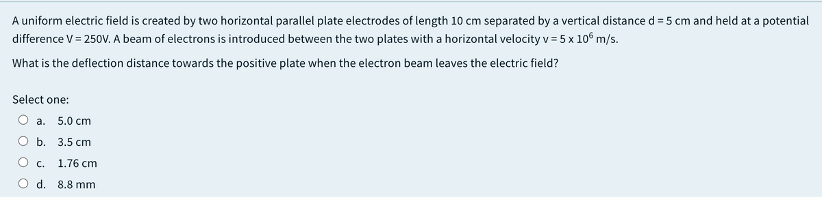 A uniform electric field is created by two horizontal parallel plate electrodes of length 10 cm separated by a vertical distance d = 5 cm and held at a potential
difference V = 250V. A beam of electrons is introduced between the two plates with a horizontal velocity v = 5 x 106 m/s.
What is the deflection distance towards the positive plate when the electron beam leaves the electric field?
Select one:
а.
5.0 cm
O b. 3.5 cm
С.
1.76 cm
d. 8.8 mm
