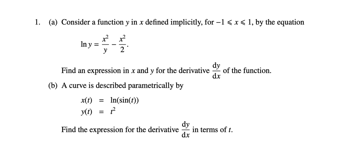 1. (a) Consider a function y in x defined implicitly, for –1 < x < 1, by the equation
In y
y
2
dy
Find an expression in x and y for the derivative
of the function.
dx
(b) A curve is described parametrically by
x(t)
In(sin(t))
%|
y(t)
dy
in terms of t.
dx
Find the expression for the derivative
