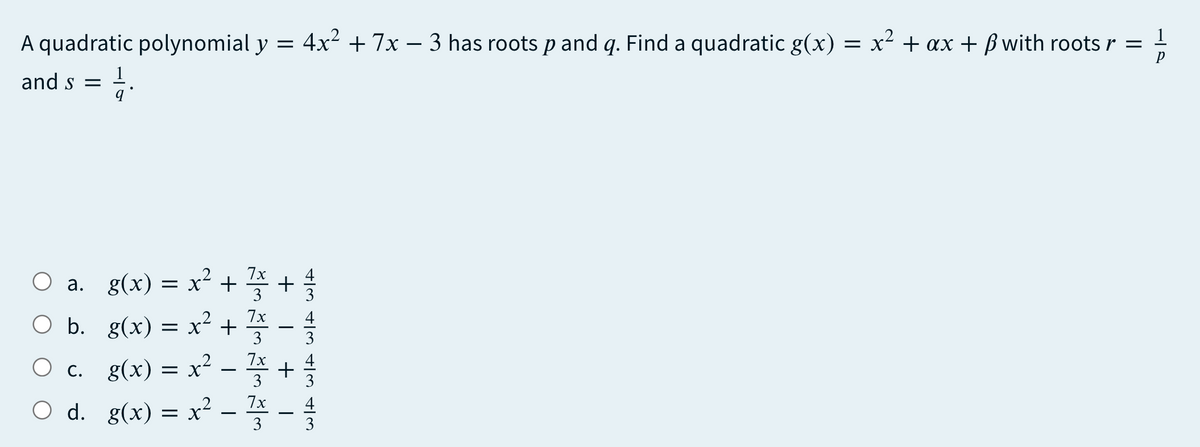 A quadratic polynomial y = 4x2 + 7x – 3 has roots p and q. Find a quadratic g(x)
= x² + ax + ß with roots r = -
and s =
O a. g(x) = x² + +
O b. g(x) = x² + -
O c. g(x) = x² - +
O d. g(x) = x² - * -
= x +
3
3
3
3
