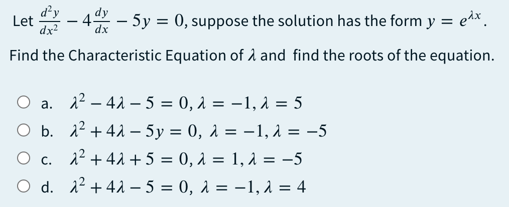 Let
dx2
- 4 - 5y = 0, suppose the solution has the form y = e^*.
dy
dx
Find the Characteristic Equation of å and find the roots of the equation.
a. λ-4λ-5-0 , λ = -1, λ 5
O b. 12 + 42 – 5y = 0, i = -1, i = -5
O c. 12 + 41 + 5 = 0, 1 = 1, a = -5
%3D
O d. 12 + 42 – 5 = 0, 1 = -1, 1 = 4
