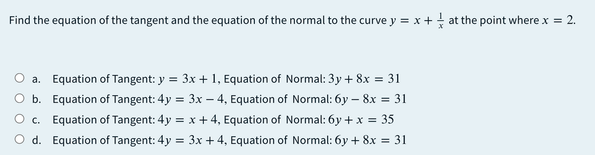 Find the equation of the tangent and the equation of the normal to the curve y = x + + at the point where x = 2.
O a. Equation of Tangent: y = 3x + 1, Equation of Normal: 3y + 8x = 31
а.
O b. Equation of Tangent: 4y = 3x – 4, Equation of Normal: 6y – 8x = 31
c. Equation of Tangent: 4y = x + 4, Equation of Normal: 6y + x = 35
O d. Equation of Tangent: 4y = 3x +4, Equation of Normal: 6y + 8x = 31
-
Ос.
