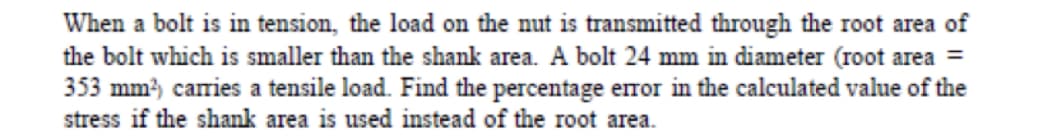 When a bolt is in tension, the load on the nut is transmitted through the root area of
the bolt which is smaller than the shank area. A bolt 24 mm in diameter (root area =
353 mm, carries a tensile load. Find the percentage error in the calculated value of the
stress if the shank area is used instead of the root area.
