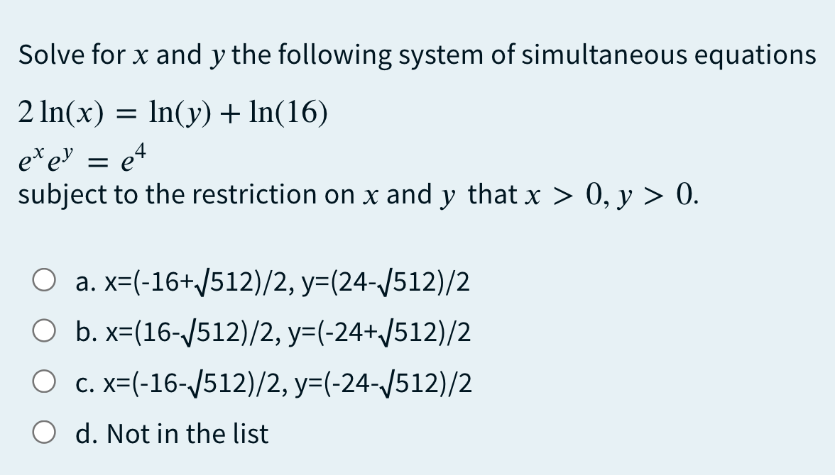 Solve for x and y the following system of simultaneous equations
2 In(x) =
In(y) + In(16)
eteU = e4
subject to the restriction on x and y that x > 0, y > 0.
O a. x=(-16+/512)/2, y=(24-/512)/2
O b. x=(16-/512)/2, y=(-24+J512)/2
O c. x=(-16-/512)/2, y=(-24-/512)/2
O d. Not in the list
