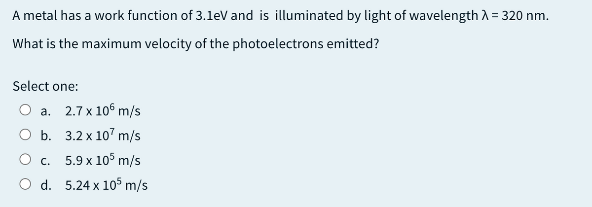 A metal has a work function of 3.1eV and is illuminated by light of wavelength A = 320 nm.
What is the maximum velocity of the photoelectrons emitted?
Select one:
а.
2.7 x 106 m/s
b. 3.2 x 10' m/s
С.
5.9 x 105 m/s
O d. 5.24 x 105 m/s

