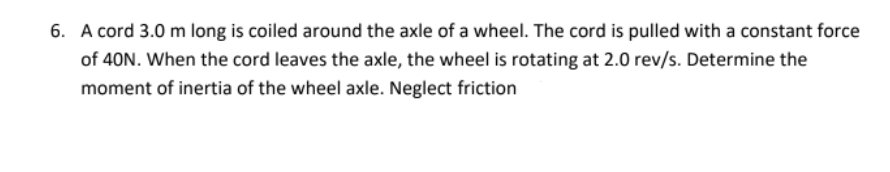 6. A cord 3.0 m long is coiled around the axle of a wheel. The cord is pulled with a constant force
of 40N. When the cord leaves the axle, the wheel is rotating at 2.0 rev/s. Determine the
moment of inertia of the wheel axle. Neglect friction

