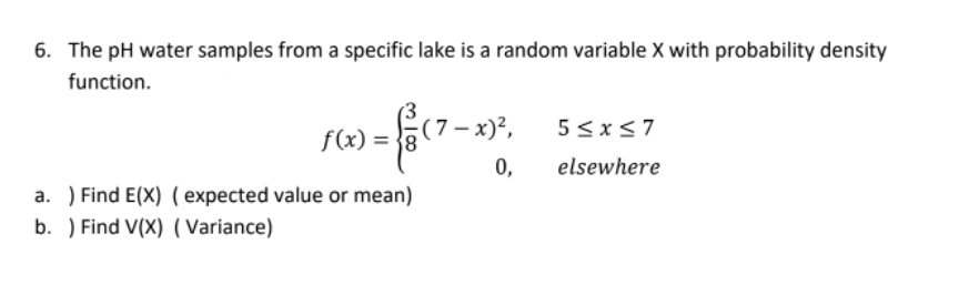 6. The pH water samples from a specific lake is a random variable X with probability density
function.
(7 -
f(x) = }8
(7- x)2,
5 <x<7
0,
elsewhere
a. ) Find E(X) ( expected value or mean)
b. ) Find V(X) ( Variance)
