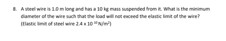 8. A steel wire is 1.0 m long and has a 10 kg mass suspended from it. What is the minimum
diameter of the wire such that the load will not exceed the elastic limit of the wire?
(Elastic limit of steel wire 2.4 x 10 10 N/m²)
