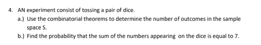 4. AN experiment consist of tossing a pair of dice.
a.) Use the combinatorial theorems to determine the number of outcomes in the sample
space S.
b.) Find the probability that the sum of the numbers appearing on the dice is equal to 7.
