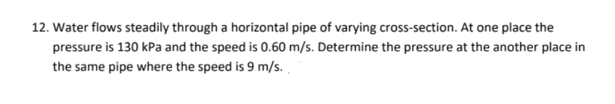 12. Water flows steadily through a horizontal pipe of varying cross-section. At one place the
pressure is 130 kPa and the speed is 0.60 m/s. Determine the pressure at the another place in
the same pipe where the speed is 9 m/s.
