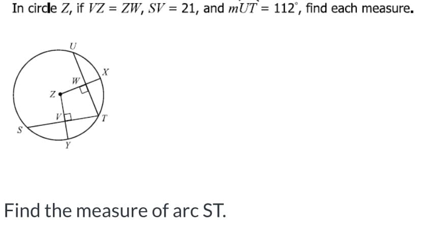 In circle Z, if VZ = ZW, SV = 21, and mUT = 112°, find each measure.
%3D
U
W
Find the measure of arc ST.
