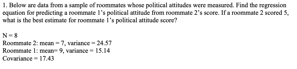 1. Below are data from a sample of roommates whose political attitudes were measured. Find the regression
equation for predicting a roommate 1's political attitude from roommate 2's score. If a roommate 2 scored 5,
what is the best estimate for roommate l's political attitude score?
N= 8
Roommate 2: mean = 7, variance = 24.57
Roommate 1: mean= 9, variance = 15.14
Covariance = 17.43
