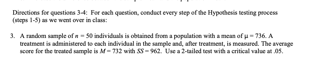 Directions for questions 3-4: For each question, conduct every step of the Hypothesis testing process
(steps 1-5) as we went over in class:
3. A random sample of n = 50 individuals is obtained from a population with a mean of u = 736. A
treatment is administered to each individual in the sample and, after treatment, is measured. The average
score for the treated sample is M= 732 with SS= 962. Use a 2-tailed test with a critical value at .05.
