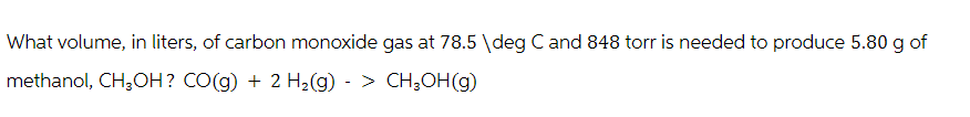 What volume, in liters, of carbon monoxide gas at 78.5 \deg C and 848 torr is needed to produce 5.80 g of
methanol, CH₂OH? CO(g) + 2 H₂(g)-> CH₂OH(g)