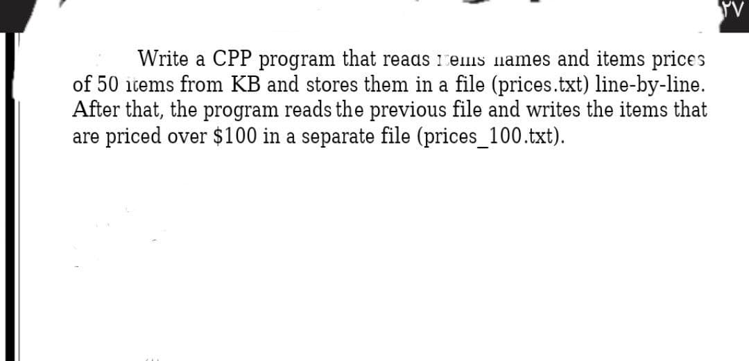 Write a CPP program that reads 1eis names and items prices
of 50 items from KB and stores them in a file (prices.txt) line-by-line.
After that, the program reads the previous file and writes the items that
are priced over $100 in a separate file (prices_100.txt).
