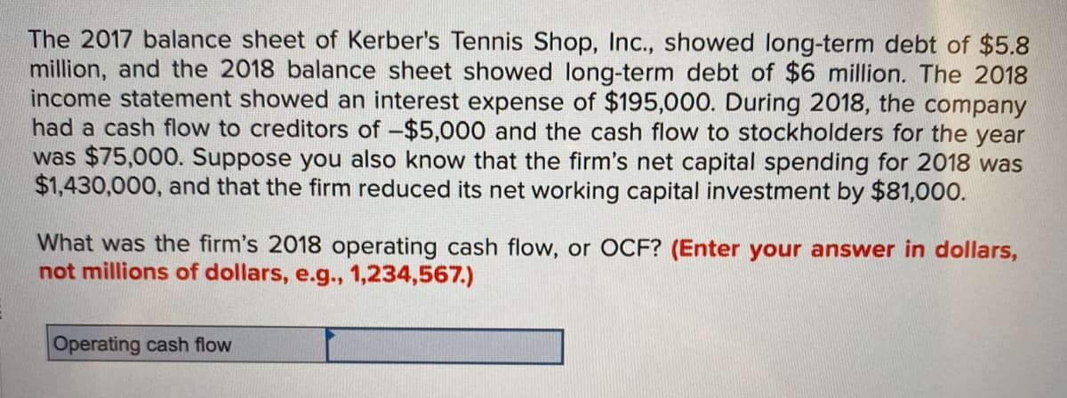 The 2017 balance sheet of Kerber's Tennis Shop, Inc., showed long-term debt of $5.8
million, and the 2018 balance sheet showed long-term debt of $6 million. The 2018
income statement showed an interest expense of $195,000. During 2018, the company
had a cash flow to creditors of -$5,000 and the cash flow to stockholders for the year
was $75,000. Suppose you also know that the firm's net capital spending for 2018 was
$1,430,000, and that the firm reduced its net working capital investment by $81,000.
What was the firm's 2018 operating cash flow, or OCF? (Enter your answer in dollars,
not millions of dollars, e.g., 1,234,567.)
Operating cash flow
