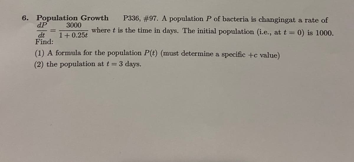 Population Growth
dP
P336, #97. A population P of bacteria is changingat a rate of
3000
where t is the time in days. The initial population (i.e., at t = 0) is 1000.
dt
Find:
1+ 0.25t
(1) A formula for the population P(t) (must determine a specific +c value)
(2) the population at t = 3 days.
