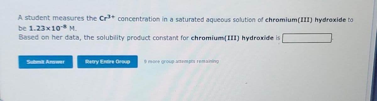 A student measures the Cr3+ concentration in a saturated aqueous solution of chromium(III) hydroxide to
be 1.23x10-8 M.
Based on her data, the solubility product constant for chromium(III) hydroxide is
Submit Answer
Retry Entire Group
9 more group attempts remaining

