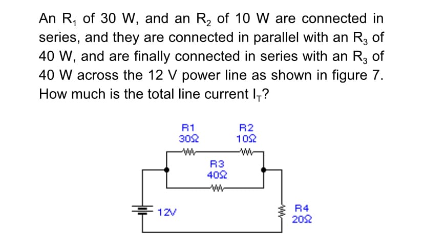 An R, of 30 W, and an R, of 10 W are connected in
series, and they are connected in parallel with an R3 of
40 W, and are finally connected in series with an R, of
40 W across the 12 V power line as shown in figure 7.
How much is the total line current l-?
R2
102
R1
302
R3
402
R4
202
12V
