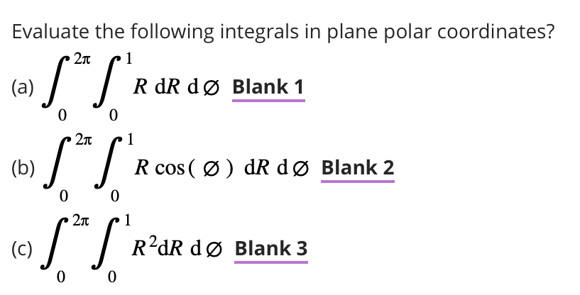 Evaluate the following integrals in plane polar coordinates?
2п 1
w!" !"
(a)
0
0
(b)
(c)
R dR dø Blank 1
2π
1
S²S'
0
0
R cos (Ø) dR dø Blank 2
2л
S³TS' R
0
0
R²dR dø Blank 3