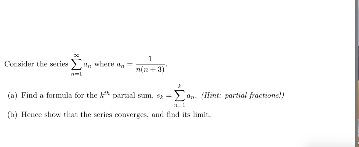 1
Consider the series > an where an
n(n +3)
n=1
k
(a) Find a formula for the kth partial sum, sk =) an. (Hint: partial fractions!)
Σ
n=1
(b) Hence show that the series converges, and find its limit.
